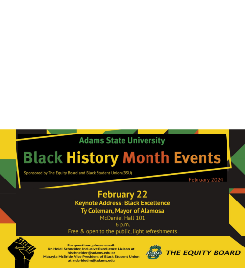 Adams State University Black History Month Events Sponsored by The Equity Board and Black Student Union (BSU) February 22 Keynote Address: Black Excellence Ty Coleman, Mayor of Alamosa McDaniel Hall 101 6 p.m. Free & open to the public, light refreshements. For questions, please email: Dr.Heidi Schneider, Inclusive Excellence Liaison at hlschneider@adams.edu or Makayla McBride, Vice President of Black Student Union at mcbridedm@adams.edu THE EQUITY BOARD